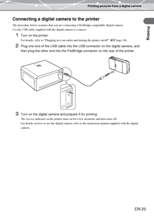 Page 25Printing pictures from a digital camera
Printing
EN-25
Connecting a digital camera to the printer
The procedure below assumes that you are connecting a PictBridge-compatible digital camera.
Use the USB cable supplied with the digital camera to connect.
1Turn on the printer.
For details, refer to “Plugging in to an outlet and turning the printer on/off” (gpage 18).
2Plug one end of the USB cable into the USB connector on the digital camera, and 
then plug the other end into the PictBridge connector on the...