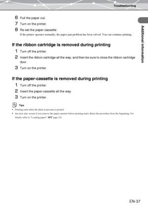 Page 37Troubleshooting
Additional information
EN-37
6Pull the paper out.
7Turn on the printer.
8Re-set the paper-cassette.
If the printer operates normally, the paper jam problem has been solved. You can continue printing.
If the ribbon cartridge is removed during printing
1
Turn off the printer.
2Insert the ribbon cartridge all the way, and then be sure to close the ribbon cartridge 
door.
3Turn on the printer.
If the paper-cassette is removed during printing
1
Turn off the printer.
2Insert the paper-cassette...