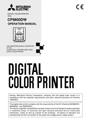 Page 1DIGITAL COLOR PRINTER
MODEL
CP9800DW
OPERATION MANUAL
THIS OPERATION MANUAL IS IMPORTANT 
TO YOU.
PLEASE READ IT BEFORE USING YOUR 
DIGITAL COLOR PRINTER.
Hereby, Mitsubishi Electric Corporation, declares that this digital color printer is in
compliance with the essential requirements and other relevant provisions of Directive
1999/5/EC.
This digital color printer complies with the requirements of the EC Directive 89/336/EEC,
93/68/EEC, and 2006/95/EC.
The electro-magnetic susceptibility has been chosen...