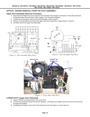 Page 12
MODELS: WD-60735 / WD-60C8 / WD-65735 / WD-65736 / WD-65835 / WD-65C8 / \
WD-73735 /WD-73736 / WD-73835 / WD-73C8
Page 12
OPTICAL  ENGINE REMOVAL FROM THE DUCT ASSEMBLY
Figure 1:  Duct Assembly (Rear View) Figure 2:  Duct Assembly (Top View)
Upper Duct Assembly Removal Procedure
1) Disconnect the Ballast Fan and Lamp Fan from the back of the Engine (co\
nnectors J4 and J8) and loosen
wiring harnesses from the looms, refer to page 11 for connector locations.
1) Loosen two screws ( a) to remove the Lamp...