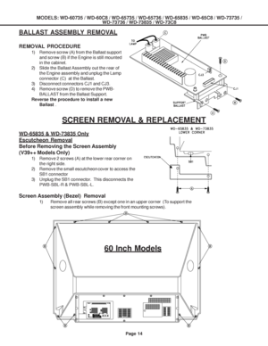 Page 14
MODELS: WD-60735 / WD-60C8 / WD-65735 / WD-65736 / WD-65835 / WD-65C8 / \
WD-73735 /WD-73736 / WD-73835 / WD-73C8
Page 14
BALLAST ASSEMBLY REMOVAL
REMOVAL PROCEDURE
1) Remove screw (A) from the Ballast support
and screw (B) if the Engine is still mounted
in the cabinet.
2) Slide the Ballast Assembly out the rear of the Engine assembly and unplug the Lamp
connector (C)  at the Ballast.
3) Disconnect connectors CJ1 and CJ3.
4) Remove screw (D) to remove the PWB- BALLAST from the Ballast Support.
Reverse...