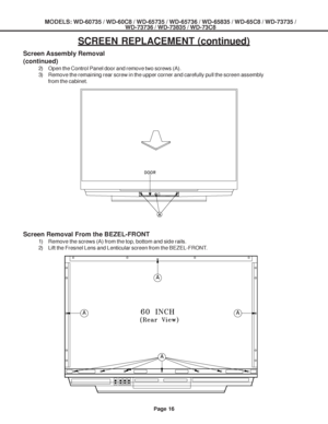 Page 16
MODELS: WD-60735 / WD-60C8 / WD-65735 / WD-65736 / WD-65835 / WD-65C8 / \
WD-73735 /WD-73736 / WD-73835 / WD-73C8
Page 16
SCREEN REPLACEMENT (continued)
Screen Assembly Removal
(continued)
2) Open the Control Panel door and remove two screws (A).
3) Remove the remaining rear screw in the upper corner and carefully pull t\
he screen assembly
from the cabinet.
Screen Removal From the BEZEL-FRONT
1) Remove the screws (A) from the top, bottom and side rails.
2) Lift the Fresnel Lens and Lenticular screen...