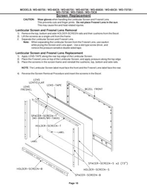 Page 18
MODELS: WD-60735 / WD-60C8 / WD-65735 / WD-65736 / WD-65835 / WD-65C8 / \
WD-73735 /WD-73736 / WD-73835 / WD-73C8
Page 18
Screen Replacement
CAUTION:Wear gloves when handling the Lenticular Screen and Fresnel Lens.
This prevents cuts and finger prints.   Do not place Fresnel Lens in the sun .
This may cause fire and heat related injuries.
Lenticular Screen and Fresnel Lens Replacement
1) Apply LENS-TAPE along the rear top edge of the Lenticular Screen.
2) Place the Fresnel Lens on top of the Lenticular...