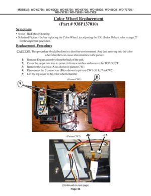 Page 26
Page 26
MODELS: WD-60735 / WD-60C8 / WD-65735 / WD-65736 / WD-65835 / WD-65C8 / \
WD-73735 /WD-73736 / WD-73835 / WD-73C8
Color Wheel Replacement
(Part # 938P137010)
1) Remove Engine assembly from the back of the unit.
2 ) Cover the projection lens to protect it from scratches and remove the TO\
P DUCT
3 ) Remove the 2 screws  (A) as shown in picture CW1
4 ) Disconnect the 2 connectors  (B) as shown in picture CW1 (J6 & J7 in CW2)
5 ) Lift the top cover to the color wheel chamber
Symptoms
•  Noise - Bad...