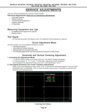 Page 28
MODELS: WD-60735 / WD-60C8 / WD-65735 / WD-65736 / WD-65835 / WD-65C8 / \
WD-73735 /WD-73736 / WD-73835 / WD-73C8
Page 28
SERVICE ADJUSTMENTS
There are 3 Service Adjustments required in these models:
Electrical Adjustments (there are no mechanical adjustments)
• Horizontal Centering
• Vertical Centering
• 16 Point Keystone Alignment
• Letterbox Geometry
• 4:3 Geometry
Measuring Equipment and Jigs
• No additional Test Equipment is required.
• Remote Control
Test Signal
An internally generated Test Signal...