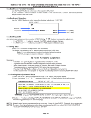 Page 29
MODELS: WD-60735 / WD-60C8 / WD-65735 / WD-65736 / WD-65835 / WD-65C8 / \
WD-73735 /WD-73736 / WD-73835 / WD-73C8
Page 29
3. Adjustment Function Selection
Use the “AUDIO” button to select a specific Adjustment Function.
NOTE: There are 2 Service Functions on these models: “TVM” and the\
 “ASIC” function.  Service adjustments
are performed in the TVM mode.
4. Adjustment Selection
Use the “VIDEO” button to select a specific electrical adjustment,\
 “1.HVPOS”.
5. Adjusting Data
After selecting an...