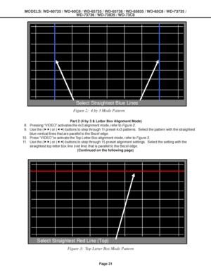 Page 31
MODELS: WD-60735 / WD-60C8 / WD-65735 / WD-65736 / WD-65835 / WD-65C8 / \
WD-73735 /WD-73736 / WD-73835 / WD-73C8
Page 31
Figure 2:  4 by 3 Mode Pattern
 Part 2 (4 by 3 & Letter Box Alignment Mode)
8. Pressing “VIDEO” activates the 4x3 alignment mode, refer to  Figure 2.
9. Use the ( ff) or ( ee) buttons to step through 11 preset 4x3 patterns.  Select the pattern with the straightest
blue vertical lines that are parallel to the Bezel edge.
10. Press “VIDEO” to activate the Top Letter Box alignment mode,...