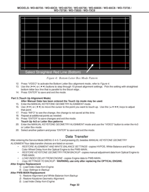 Page 32
MODELS: WD-60735 / WD-60C8 / WD-65735 / WD-65736 / WD-65835 / WD-65C8 / \
WD-73735 /WD-73736 / WD-73835 / WD-73C8
Page 32
Data Transfer
After entering the Service Mode (MENU-2-4-5-7) and pressing (0), bes\
ides  MANUAL KEYSTONE GEOMETRY
ALIGNMENT  four data transfer choices are listed on screen.
• RESTORE ALIGNMENT AND WHITE BALANCE SETTINGS -  copies HVPOS, White Balance and Engine
Color Wheel Delay from the Optical Engine to the PWB-MAIN..
• RESTORE KEYSTONE GEOMETRY FROM BACKUP -  copies manual...