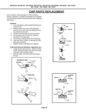 Page 34
Page 34
MODELS: WD-60735 / WD-60C8 / WD-65735 / WD-65736 / WD-65835 / WD-65C8 / \
WD-73735 /WD-73736  / WD-73835 / WD-73C8
CHIP PARTS REPLACEMENT
Some resistors, shorting jumpers (0 Ohm resistors),
ceramic capacitors, transistors and diodes are chip parts.
The following precautions should be taken when replacing
these parts.
Cautions:1. Use a fine tipped, well insulated soldering iron and tweezers.
2. Melt the solder and remove the chip parts carefully so as not to tear the copper foil from
the printed...