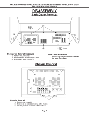 Page 7
MODELS: WD-60735 / WD-60C8 / WD-65735 / WD-65736 / WD-65835 / WD-65C8 / \
WD-73735 /WD-73736 / WD-73835 / WD-73C8
Page 7
Back Cover Removal
Back Cover Removal Procedure
1) Remove the Lamp Cover.
2) Remove screws (A) from the back cover.
3) Pull the back cover from the TV.Back Cover Installation
Reverse the removal procedure but  install
the Lamp Cover Last.
Chassis Removal
Chassis Removal
1) Remove four screws (A)
2) Disconnect all cables connecting to the chassis.
3) Carefully slide the chassis out of...