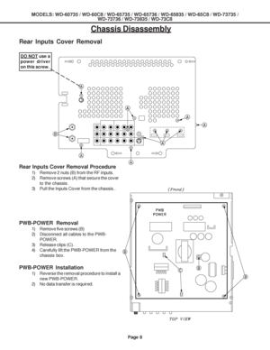 Page 8
Page 8
MODELS: WD-60735 / WD-60C8 / WD-65735 / WD-65736 / WD-65835 / WD-65C8 / \
WD-73735 /WD-73736 / WD-73835 / WD-73C8
Chassis Disassembly
Rear Inputs Cover Removal
Rear Inputs Cover Removal Procedure
1) Remove 2 nuts (B) from the RF inputs.
2) Remove screws (A) that secure the cover
to the chassis.
3) Pull the Inputs Cover from the chassis..
PWB-POWER  Removal
1) Remove five screws (B)
2) Disconnect all cables to the PWB- POWER.
3) Release clips (C).
4) Carefully lift the PWB-POWER from the chassis...