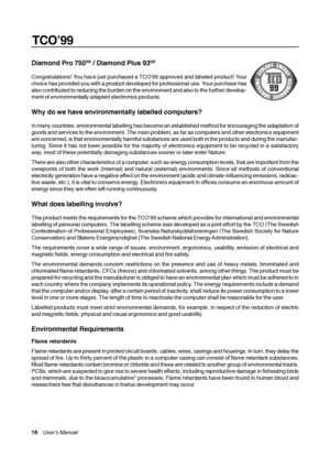 Page 16TCO’99
16    User’s Manual
Diamond Pro 750SB / Diamond Plus 93SB
Congratulations! You have just purchased a TCO’99 approved and labeled product! Your
choice has provided you with a product developed for professional use. Your purchase has
also contributed to reducing the burden on the environment and also to the further develop-
ment of environmentally adapted electronics products.
Why do we have environmentally labelled computers?
In many countries, environmental labelling has become an established...