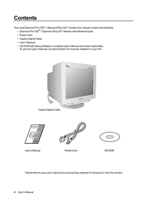 Page 44    User’s Manual
Contents
* Remember to save your original box and packing material to transport or ship the monitor.CD-ROM Your new Diamond Pro 750
SB / Diamond Plus 93SB monitor box* should contain the following:
• Diamond Pro 750SB / Diamond Plus 93SB Monitor with tilt/swivel base
• Power Cord
• Captive Signal Cable
• User’s Manual
• CD ROM with Setup Software, complete User’s Manual and other helpful files.
To see the User’s Manual, Acrobat Reader 4.0 must be installed on your PC.
Power Cord User’s...
