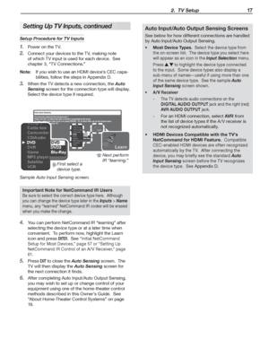 Page 17  2.  TV Setup 17
Setup Procedure for TV Inputs
Power on the TV.
1. 
Connect your devices to the TV, making note 2. 
of which TV input is used for each device.  See 
chapter 3, “TV Connections.”
Note:  If you wish to use an HDMI device’s CEC capa-
bilities, follow the steps in Appendix  D 
.
When the TV detects a new connection, the 3. Auto 
Sensing screen for the connection type will display.  
Select the device type if required.
First select a 
device type.Next perform 
IR “learning.”
Sample Auto Input...