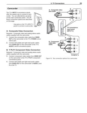 Page 29  3. TV Connections 29
A:  Composite Video Connection
Required:  Composite video and analog stereo audio 
cables supplied with the camcorder.
Connect the composite video cable from 
1. VIDEO 
OUT
 on the camcorder to the TV’s Y/ V I D E O conve-
nience jack.
Connect left (white) and right (red) audio cables 
2. 
from AUDIO OUT on the camcorder to the TV’s 
AUDIO L and R convenience jacks.
B:  Y Pb Pr Component Video Connection
Required:  Component video and analog stereo audio 
cables supplied with the...