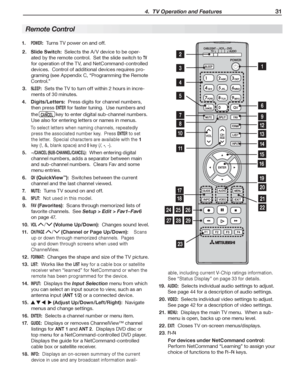 Page 31  4.  TV Operation and Features 31
1. POWER:  Turns TV power on and off.
2. Slide Switch:  Selects the A /V device to be oper-
ated by the remote control.  Set the slide switch to 
TV 
for operation of the TV, and NetCommand-controlled 
devices.  Control of additional devices requires pro-
graming (see Appendix  C , “ Programming the Remote 
Control .”
3.  
SLEEP:  Sets the TV to turn off within 2 hours in incre-
ments of 30 minutes.
4. Digits/Letters:  Press digits for channel numbers, 
then press...