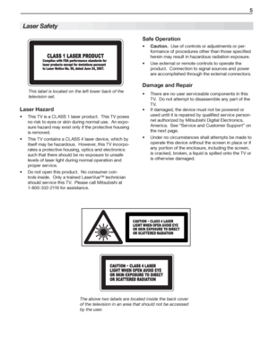 Page 5   5
 
Laser  Safety
Laser Hazard
This TV is a CLASS 1 laser product.  This TV poses  
no risk to eyes or skin during normal use.  An expo-
sure hazard may exist only if the protective housing 
is removed.
This TV contains a CLASS 4 laser device, which by  
itself may be hazardous.  However, this TV incorpo-
rates a protective housing, optics and electronics 
such that there should be no exposure to unsafe 
levels of laser light during normal operation and 
proper service.
Do not open this product.  No...