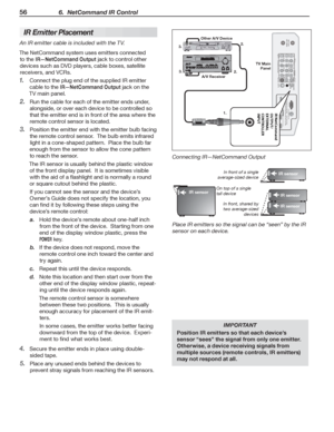 Page 5656 6.  NetCommand IR Control
 IR E mitter Placement
An IR emitter cable is included with the TV.
The Net Command system uses emitters connected 
to the 
IR—Net Command Output jack to control other 
devices such as DVD players, cable boxes, satellite 
receivers, and VCRs.
Connect the plug end of the supplied IR emitter 
1. 
cable to the IR—Net Command Output jack on the 
TV main panel.
Run the cable for each of the emitter ends under, 
2. 
alongside, or over each device to be controlled so 
that the...