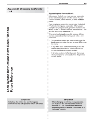 Page 69 Appendices 69
   
Bypassing the Parental Lock
After you set the lock, you must use your pass code 
to view a locked program, view the locked TV, view 
a locked channel, cancel the lock, or enter the Lock 
menus.
If you forget your pass code, you can view the locked 
TV without entering your pass code.  When you are 
prompted for your pass code, press the number 
9 and 
QV keys on the TV remote control at the same time.  This 
process temporarily unlocks the TV.
When entering the Lock menu, this process...