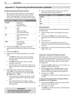 Page 7272 Appendices
IMPORTANT
You may need to reprogram the remote 
control after changing the batteries.
  Programming the Remote Control
Move the slide switch at the top of the remote to 1. 
the position for the product you want to control.  
Refer to the table below.  Only one of each device 
type can be controlled in each slide-switch position.
Switch Position Affected Device
CABLE/SATCable Box
DT V Receiver
Satellite Receiver
VCRVCR
DVR
Laser Disc Player
DVD Player/Recorder
DVDDVD Player/Recorder
DVR...