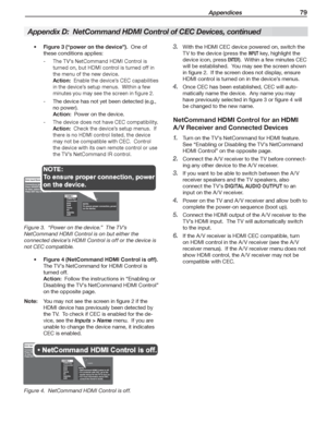 Page 79 Appendices 79
Figure 3 (“power on the device”).    One of 
these conditions applies:
The TV’s NetCommand HDMI Control is    -
turned on, but HDMI control is turned off in 
the menu of the new device.
Action:  Enable the device’s CEC capabilities 
in the device’s setup menus.  Within a few 
minutes you may see the screen in figure 2.
The device has not yet been detected (e.g.,    -
no power).
Action:  Power on the device.
The device does not have CEC compatibility.   -
Action:  Check the device’s setup...