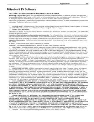 Page 89 Appendices 89
Mitsubishi TV Software
END-USER LICENSE AGREEMENT FOR EMBEDDED SOFTWARE
IMPORTANT – READ CAREFULLY: This License Agreement is a legal agreement between you (either an individual or an entity) and 
Mitsubishi Digital Electronics America, Inc. (MDEA) for all software pre installed and/or provided along with this television (“Software”).  
By utilizing this television and Software, you agree to be bound by the terms of this License Agreement.
The Software is protected by United States...