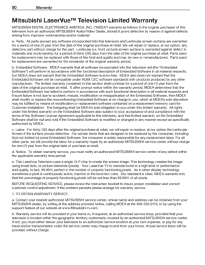 Page 9090 Warrant y
Mitsubishi LaserVue™ Television Limited Warranty
MITSUBISHI DIGITAL ELECTRONICS AMERICA, INC. (“MDEA”) warrants as follows to the original purchaser of this 
television from an authorized MITSUBISHI Audio/Video Dealer, should it prove defective by reason of against defects 
arising from improper workmanship and/or material:
a. Parts.  All parts (except any software incorporated into this television and Lenticular screen surface) are warranted 
for a period of one (1) year from the date of...