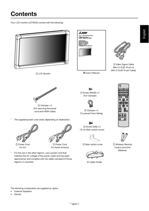 Page 11English-7
English
31.5 LCD Display MonitorMODEL
Contents Power Cord
For EU 
 Video Signal Cable
(Mini D-SUB 15-pin to 
Mini D-SUB 15-pin Cable)
  Clamper x 2
(To prevent from falling)
 Screw (3x6) x 2
(To  x Main switch cover)
 Main switch cover
 Cable Holder 
 Wireless Remote 
Control and A A A 
Batteries
Your LCD monitor (LDT323V ) comes with the following: 
*  For the use in the other regions, use a power cord that 
matches the AC voltage of the power outlet and has been  
approved by and complies...
