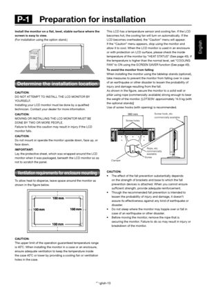 Page 17English-13
English
 P-1   Preparation for installationThis LCD has a temperature sensor and cooling fan. If the LCD  
becomes hot, the cooling fan will turn on automatically. If t he 
LCD becomes overheated, the “Caution” menu will appear. 
If the “Caution” menu appears, stop using the monitor and  
allow it to cool. When the LCD monitor is used in an enclosure  
or with protection on LCD surface, please check the inside 
temperature of the monitor by “HEAT STATUS” (See page 40). If  
the temperature is...