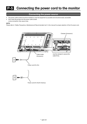 Page 26English-22
Connecting the power source
  The power outlet socket should be installed as near the equipment as possible and should be easily accessible.
  Fully insert the prongs into the power outlet socket.  
  Loose connection may cause noise. 
NOTE: 
Please refer to “Safety Precautions, Maintenance & Recomme nded Use” in this manual for proper selection of the AC power c ord.
 P-5  Connecting the power cord to the monitor
Use the clamper to secure the  
cable  rmly.Clamper (Accessory)
Cable holder...