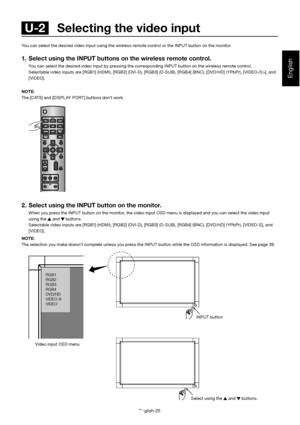 Page 29English-25
English
You can select the desired video input using the wireless remote control or the INPUT button on the monitor.
1.  Select using the INPUT buttons on the wireless remote con trol.
  You can select the desired video input by pressing the corre sponding INPUT button on the wireless remote control. 
  Selectable video inputs are [RGB1] (HDMI), [RGB2] (DVI-D) , [RGB3] (D-SUB), [RGB4] (BNC), [DVD/HD] (YPbPr), [VIDEO], and 
[VIDEO]. 
NOTE: 
The [CAT5] and [DISPL AY PORT] buttons don’t work. 
2....