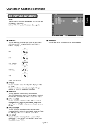 Page 41English-37
English
OSD screen functions (continued)
PIP (PICTURE IN PICTURE)
  PIP MODE
You can select the PIP mode from PIP, POP, SBS ASPECT,  
SBS FULL, and OFF using the PLUS (+) and MINUS (-)  
buttons. See page 43.
* SBS: SIDE BY SIDE
  PIP SIZE
You can select the size of the sub picture displayed in the  
PIP mode. 
You can move the sub picture by pressing the UP (
), 
DOWN (
), PLUS (+), and MINUS (-) buttons.
   PIP AUDIO
You can select the audio output in the PIP mode.  
When MAIN is selected,...