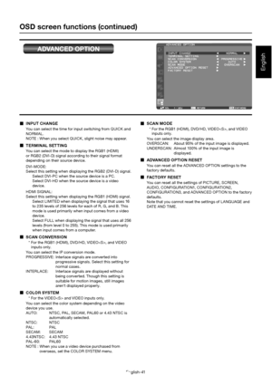 Page 45English-41
English
OSD screen functions (continued)
ADVANCED OPTION
  INPUT CHANGE
You can select the time for input switching from QUICK and  
NORMAL. 
NOTE : When you select QUICK, slight noise may appear.
  TERMINAL SETTING
You can select the mode to display the RGB1 (HDMI) 
or RGB2 (DVI-D) signal according to their signal format  
depending on their source device. 
DVI-MODE: 
Select this setting when displaying the RGB2 (DVI-D) signal. 
Select DVI-PC when the source device is a PC.
Select DVI-HD when...