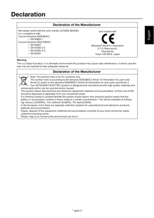 Page 9English-5
English
We hereby certify that the color monitor LDT323V (BH030) 
is in compliance with 
Council Directive 2006/95/EC: 
  — EN 60950-1 
Council Directive 2004/108/EC:
  — EN 55022 
  — EN 61000-3-2 
  — EN 61000-3-3
  — EN 55024 and marked with
Mitsubishi Electric Corporation 2-7-3, Marunouchi,Chiyoda-Ku
Tokyo 100-8310, Japan
Declaration
Declaration of the Manufacturer
Declaration of the Manufacturer
Note: This symbol mark is for EU countries only. 
This symbol mark is according to the...