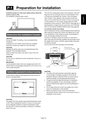 Page 14English-13
English
 P-1   Preparation for installation
This LCD has a temperature sensor and cooling fan. If the LCD 
becomes hot, the cooling fan will turn on automatically. If the 
LCD becomes overheated, the “Caution” menu will appear. 
If the “Caution” menu appears, stop using the monitor and 
allow it to cool. When the LCD monitor is used in an enclosure 
or with protection on LCD surface, please check the inside 
temperature of the monitor by “HEAT STATUS” (See page 40). If 
the temperature is...