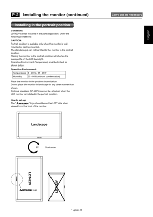 Page 16English-15
English
Installing in the portrait position
Conditions:
LDT422V can be installed in the portrait position, under the 
following conditions:
CAUTION:
Portrait position is available only when the monitor is wall-
mounted or ceiling-mounted.
The stands (legs) can not be ﬁ tted to the monitor in the portrait 
position.
Placing the monitor in the portrait position will shorten the 
average life of the LCD backlight.
Operation Environment (Temperature) shall be limited, as 
shown below:
Operation...