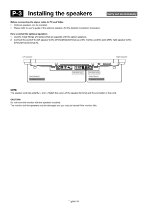 Page 17English-16
 To speaker terminal (L)  To speaker terminal (R)  Red(+)/Black(-)Red(+)/Black(-) SPEAKER (S)(L)
SPEAKER (S)(R)
NOTE:
The speaker cord has polarity (+ and -). Match the colors of the speaker terminal and the connector of the cord.
CAUTION:
Do not move the monitor with the speakers installed.
The monitor and the speakers may be damaged and you may be injured if the monitor falls.
Left speakerRight speaker
Before connecting the signal cable to PC and Video
• Optional speakers can be installed.
•...
