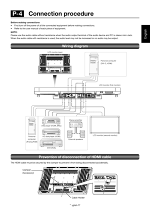 Page 18English-17
English
Prevention of disconnection of HDMI cable
The HDMI cable must be secured by the clamper to prevent it from being disconnected accidentally.
R
B G
H VDVI IN
D-SUB IND-SUB OUTHDMI
RS-232C IN
RS-232C OUTVIDEO IN
VIDEO OUTS-VIDEO
IN1IN2
IN3
OUTR
L
Personal computer
(DVI-D, HDMI)
Personal 
computer
(Analog RGB)LCD monitor (rear)
LCD monitor (second monitor) DVD player (HDMI, BNC)
HD disk player (HDMI)
VCR (RCA)Stereo ampliﬁ er
External speakers
Clamper
(Accessory)
Cable Holder Before making...