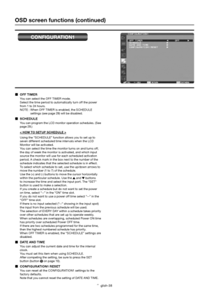 Page 39English-38
OSD screen functions (continued)
CONFIGURATION1
 OFF TIMER
You can select the OFF TIMER mode. 
Select the time period to automatically turn off the power 
from 1 to 24 hours.
NOTE : When OFF TIMER is enabled, the SCHEDULE 
settings (see page 29) will be disabled.
 SCHEDULE
You can program the LCD monitor operation schedules. (See 
page 29.)
< HOW TO SETUP SCHEDULE >
Using the “SCHEDULE” function allows you to set up to 
seven different scheduled time intervals when the LCD 
Monitor will be...