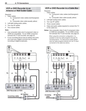 Page 2222 2. TV Connections
VCR or DVD Recorder to an 
Antenna or Wall Outlet Cable
Required:
1.	 Video	cables
1a.	 Component	video	cables	(red/blue/green)
	 or
1b.	 Composite	video	cable	(usually	yellow)
2.	 Left/right	analog	audio	cables.
3.	 Two-way	RF	splitter
4.	 Two	coaxial	cables
Note:	
Use	composite	video	only	if	component	video	or	•	
HDMI	are	unavailable.		For	an	HDMI	connection	
between	the	TV	and	recorder,	see	page	20.
If	your	recording	device	has	an	analog-only	tuner,	•	
you	must	use	a	digital...