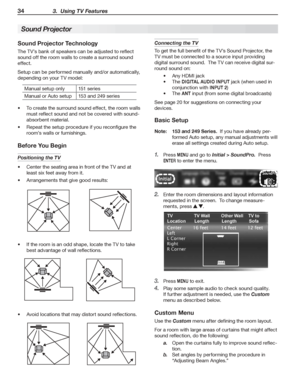 Page 3434 3.  Using TV Features
Sound Projector Technology
The	TV’s	bank	of	speakers	can	be	adjusted	to	reflect	
sound	off	the	room	walls	to	create	a	surround	sound	
effect.
Setup	can	be	performed	manually	and/or	automatically,	
depending	on	your	TV	model:
Manual	setup	only151	series
Manual	or	Auto	setup153	and	249	series
To	create	the	surround	sound	effect,	the	room	walls	•	
must	reflect	sound	and	not	be	covered	with	sound-
absorbent	material.
Repeat	the	setup	procedure	if	you	reconfigure	the	•	
room’s	walls...