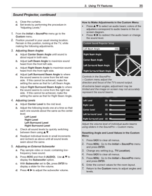 Page 35 3.  Using TV Features 35
Close	the	curtains.c. 
Set	levels	by	performing	the	procedure	in	d. 
“Adjusting	Levels.”
From	the	1. Initial > SoundPro	menu	go	to	the	
Custom	menu.
Position	yourself	in	your	usual	viewing	location.		2. 
Remain	in	this	position,	looking	at	the	TV,	while	
making	the	following	adjustments.
Adju3. sting Beam Angles
a. Adjust	Center Beam Angle	until	sound	is	
about	equal	in	both	ears.
b. Adjust	Left Beam Angle	to	maximize	sound	
heard	from	the	front	left	side.
c. Adjust	Right Beam...