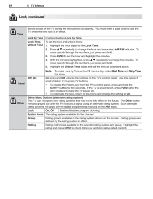 Page 5454 4.  TV Menus
Lock, continued
 Time
Blocks	all	use	of	the	TV	during	the	time	period	you	specify.		You	must	enter	a	pass	code	to	use	the	
TV	when	the	time	lock	is	in	effect.
Lock by TimeEnables/disables	Lock by Time.
Lock Time, 
Unlock Time
To	set	the	lock	and	unlock	times:
Highlight	the	hour	digits	for	the	1. Lock Time.
Press	2. 		repeatedly	to	change	the	hour	and	associated	AM/PM	indicator.		To	
move	quickly	through	the	numbers,	just	press	and	hold.
Press	3. ENTER	to	set	the	hour	and	highlight	the...