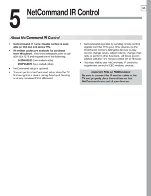 Page 5555
5
NetCommand IR Control
NetCommand IR home-theater control is avail-•	
able on 153 and 249 series TVs.
IR emitter cables are available for purchase •	
from Mitsubishi.  Visit	www.mitsuparts.com	or	call	
800-553-7278	and	request	one	of	the	following:
242D483020	-	(two-ended	cable)
299P254020	-	(four-ended	cable).
NetCommand	setup	is	optional.•	
You	can	perform	NetCommand	setup	when	the	TV	•	
first	recognizes	a	device	during	Auto	Input	Sensing	
or	at	any	convenient	time	afterward.
Important Note on...