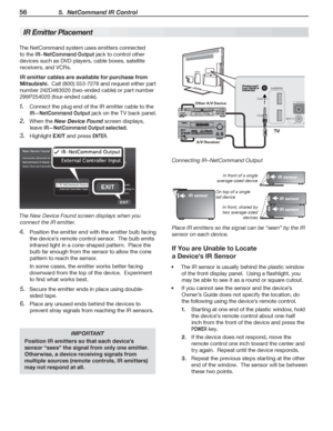 Page 5656 5.  NetCommand IR Control
The	NetCommand	system	uses	emitters	connected	
to	the	IR–NetCommand Output	jack	to	control	other	
devices	such	as	DVD	players,	cable	boxes,	satellite	
receivers,	and	VCRs.
IR emitter cables are available for purchase from 
Mitsubishi.		Call	(800)	553-7278	and	request	either	part	
number	242D483020	(two-ended	cable)	or	part	number	
299P254020	(four-ended	cable).
Connect	the	plug	end	of	the	IR	emitter	cable	to	the	1. 
IR—NetCommand Output	jack	on	the	TV	back	panel.
When	the	2....