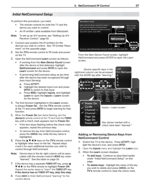 Page 57 5.  NetCommand IR Control 57
To	perform	this	procedure,	you	need:
The	remote	controls	for	both	the	TV	and	the	•	
device	you	want	to	control.
An	IR	emitter	cable	available	from	Mitsubishi•	.
Note:	 To	set	up	an	A/V	receiver,	see	“Setting	Up	A/V	
Receiver	Control,”	page	62.
Connect	and	position	the	IR	emitters	for	the	1. 
devices	you	wish	to	control.		See	“IR	Emitter	Place-
ment”	on	the	opposite	page.
Set	the	2. TV’s	remote	control	to	TV	mode	and	power	
on	the	TV.
Open	the	NetCommand	3. Learn	screen	as...