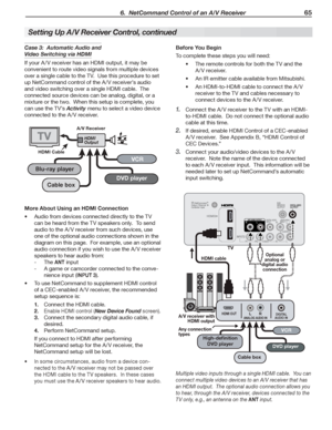 Page 65 6.  NetCommand Control of an A/V Receiver 65
Multiple video inputs through a single HDMI cable.  You can 
connect multiple video devices to an A/V receiver that has 
an HDMI output.  The optional audio connection allows you 
to hear, through the A/V receiver, devices connected to the 
TV only, e.g., an antenna on the ANT input.
AVR AUDIO OUTPUTRL
HDMI OUTDIGITAL
AUDIO INANALOG AUDIO INL R
High-denition 
DVD player
DVD player
Cable box
VCR
AUDIO
R
L
TV
A/V receiver with 
HDMI output
Any connection...