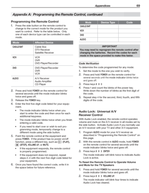 Page 69 Appendices 69
Programming the Remote Control
Press	the	side	button	on	the	remote	control	to	1. 
change	to	the	correct	mode	for	the	product	you	
want	to	control.		Refer	to	the	table	below.		Only	
one	of	each	device	type	can	be	controlled	in	each	
mode.
ModeAffected Device
CA B L E / S ATCable	Box
DTV	Receiver
Satellite	Receiver
VCRVCR
DVR
DVD	Player/Recorder
DVDDVD	Player/Recorder
DVR
VCR
AUDIOA /V	Receiver
Audio	Amplifier
CD	Player
Press	and	hold	2. POWER	on	the	remote	control	for	
several	seconds	until...