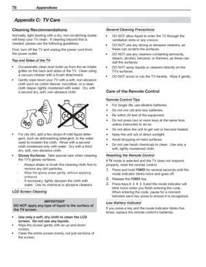 Page 7878 Appendices
Cleaning Recommendations
Normally,	light	dusting	with	a	dry,	non-scratching	duster	
will	keep	your	TV	clean.		If	cleaning	beyond	this	is	
needed,	please	use	the	following	guidelines:
First,	turn	off	the	TV	and	unplug	the	power	cord	from	
the	power	outlet.
Top and Sides of the TV
Occasionally	clean	dust	build-up	from	the	air-intake	•	
grilles	on	the	back	and	sides	of	the	TV.		Clean	using	
a	vacuum	cleaner	with	a	brush	attachment.
Gently	wipe	down	your	TV	with	a	soft,	non-abrasive	•	
cloth...