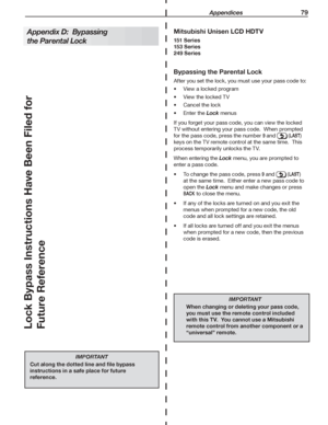 Page 79 Appendices 79
Bypassing the Parental Lock
After	you	set	the	lock,	you	must	use	your	pass	code	to:
View	a	locked	program•	
View	the	locked	TV•	
Cancel	the	lock•	
Enter	the	•	Lock	menus
If	you	forget	your	pass	code,	you	can	view	the	locked	
TV	without	entering	your	pass	code.		When	prompted	
for	the	pass	code,	press	the	number	9	and		(LAST)	
keys	on	the	TV	remote	control	at	the	same	time.		This	
process	temporarily	unlocks	the	TV.
When	entering	the	Lock	menu,	you	are	prompted	to	
enter	a	pass	code.
•	 To...